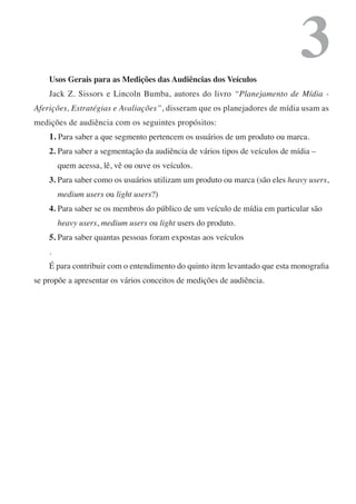 Usos Gerais para as Medições das Audiências dos Veículos
                                                                              3
    Jack Z. Sissors e Lincoln Bumba, autores do livro “Planejamento de Mídia -
Aferições, Estratégias e Avaliações”, disseram que os planejadores de mídia usam as
medições de audiência com os seguintes propósitos:
    1. Para saber a que segmento pertencem os usuários de um produto ou marca.
    2. Para saber a segmentação da audiência de vários tipos de veículos de mídia –
        quem acessa, lê, vê ou ouve os veículos.
    3. Para saber como os usuários utilizam um produto ou marca (são eles heavy users,
        medium users ou light users?)
    4. Para saber se os membros do público de um veículo de mídia em particular são
        heavy users, medium users ou light users do produto.
    5. Para saber quantas pessoas foram expostas aos veículos
    .
    É para contribuir com o entendimento do quinto item levantado que esta monografia
se propõe a apresentar os vários conceitos de medições de audiência.
 