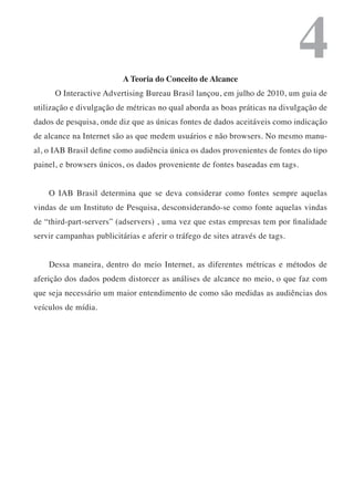 A Teoria do Conceito de Alcance
                                                                              4
      O Interactive Advertising Bureau Brasil lançou, em julho de 2010, um guia de
utilização e divulgação de métricas no qual aborda as boas práticas na divulgação de
dados de pesquisa, onde diz que as únicas fontes de dados aceitáveis como indicação
de alcance na Internet são as que medem usuários e não browsers. No mesmo manu-
al, o IAB Brasil define como audiência única os dados provenientes de fontes do tipo
painel, e browsers únicos, os dados proveniente de fontes baseadas em tags.


    O IAB Brasil determina que se deva considerar como fontes sempre aquelas
vindas de um Instituto de Pesquisa, desconsiderando-se como fonte aquelas vindas
de “third-part-servers” (adservers) , uma vez que estas empresas tem por finalidade
servir campanhas publicitárias e aferir o tráfego de sites através de tags.


    Dessa maneira, dentro do meio Internet, as diferentes métricas e métodos de
aferição dos dados podem distorcer as análises de alcance no meio, o que faz com
que seja necessário um maior entendimento de como são medidas as audiências dos
veículos de mídia.
 