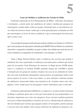 Como são Medidas as Audiências dos Veículos de Mídia
                                                                             5
    Conforme registrado no livro Planejamento de Mídia - Aferições, Estratégias
e Avaliações, a maior parte das audiências de mídia é medida por pesquisa de
amostragem, usando dados sobre um grupo controlado para se descobrirem coi-
sas sobre um universo maior, sendo que a razão principal para a medição ser feita
por amostragem, ao invés de toda a audiência, é que a amostragem fica bem mais
ágil e menos cara.


    Um exemplo de pesquisa utilizada para analisar audiência na Internet é o NetView,
que é uma pesquisa do tipo painel realizada pelo IBOPE Nielsen Online nos ambientes
domiciliar e corporativo (trabalho), no qual os dados são colhidos por meio de um sof-
tware instalado no computador do colaborador e são entregues via Web.


    Tanto o Ibope Nielsen Online como a comScore são serviços que medem a
audiência dos sites registrando os endereços acessados pelos usuários que fazem
parte de seu painel. Com diferenças de amostras (o Ibope possui 18.000 paine-
listas e a comScore no mínimo 50.000, podendo chegar até a 80.000) o painel
é formado por um grupo de usuários situados em casa ou no ambiente de traba-
lho com uma distribuição demográfica representativa da população online total
nesses pontos de acesso. Com esses dados, os dois institutos realizam estudos
de audiências, fornecendo dados com estimativas de visitantes únicos dos sites,
páginas vistas, tempo gasto na navegação e outros indicadores para o mercado.


    Conforme explicado pelo IAB Brasil, as empresas e veículos online informam
ao Ibope e comScore quais são os sites que fazem parte de suas propriedades e os
institutos organizam esses sites em categorias. Esses serviços também permitem
ter acesso a dados demográficos, histórico de acesso, sobreposição de audiência e
não são afetados por sistemas que apagam cookies do navegador, janelas pop-ups
e acessos feitos por spiders, bots (causas artificiais de inflação de números), etc.
 