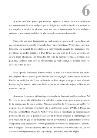 6
    A maior confusão gerada por veículos, agências e anunciantes é a utilização
das ferramentas de web analytics para aferição das audiências do site no que se
diz respeito à métrica de alcance, uma vez que as ferramentas de web analytics
coletam e processam os dados de visitação de um determinado site.


    Cada site usa uma ferramenta de web analytics para medir seus dados de
acesso, como por exemplo o Google Analytics, Omniture, Webtrends, entre ou-
tros. Em seu manual de metodologia e interpretação correta dos principais for-
necedores de dados digitais, o IAB Brasil declara que no Brasil, as formas de
coleta mais utilizadas são baseadas em logs de servidor e tags colocadas nas
páginas, fazendo com que as ferramentas de web analytics meçam todos os
acessos feitos ao site.


    Esse tipo de ferramenta fornece dados de visitas e visitas únicas por brow-
ser, páginas vistas, tempo gasto no site, taxa de rejeição, entre outras métricas.
Porém, as medições são feitas utilizando cookies, o que pode gerar uma série de
interpretações erradas sobre os dados caso os mesmos não sejam utilizados da
maneira correta.


    A terceira ferramenta utilizada para extração de dados de audiência são os Ad
Servers, os quais são utilizados por veículos e anunciantes para o gerenciamen-
to de campanhas de mídia online. Alguns exemplos de ferramentas de AdServer
disponíveis no mercado brasileiro são a AdMotion, Atlas, DART, E-Planning,
Maestro, MediaMind e OAS. O Ad Server controla a veiculação de campanhas de
publicidade nos sites e permite a gestão de diversos critérios e segmentação de
audiência, sendo que os anunciantes podem acompanhar a performance de suas
campanhas com indicadores como quantidade de browsers impactados, impres-
sões e cliques. De uma maneira similar às ferramentas de web analytics, os Ad
Servers são implementados via tag (código indicador) em cada página.
 