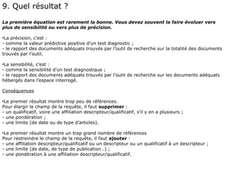 9. Quel résultat ?
La première équation est rarement la bonne. Vous devez souvent la faire évoluer vers
plus de sensibilité ou vers plus de précision.

•La précision, c’est :
- comme la valeur prédictive positive d’un test diagnostic ;
- le rapport des documents adéquats trouvés par l’outil de recherche sur la totalité des documents
trouvés par l’outil.

•La sensibilité, c’est :
- comme la sensibilité d’un test diagnostique ;
- le rapport des documents adéquats trouvés par l’outil de recherche sur les documents adéquats
hébergés dans l’espace interrogé.

Conséquences

•Le premier résultat montre trop peu de références.
Pour élargir le champ de la requête, il faut supprimer :
- un qualificatif, voire une affiliation descripteur/qualificatif, s’il y en a plusieurs ;
- une pondération ;
- une limite (de date ou de type d’articles).

•Le premier résultat montre un trop grand nombre de références
Pour restreindre le champ de la requête, il faut ajouter :
- une affiliation descripteur/qualificatif ou un descripteur ou un qualificatif à un descripteur ;
- une limite (de date, de type de publication…) ;
- une pondération à une affiliation descripteur/qualificatif.
 
 