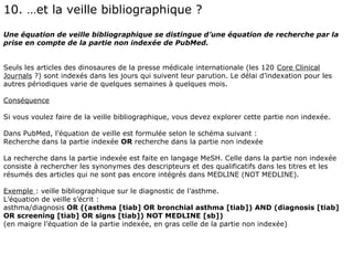 10. …et la veille bibliographique ?
Une équation de veille bibliographique se distingue d’une équation de recherche par la
prise en compte de la partie non indexée de PubMed.


Seuls les articles des dinosaures de la presse médicale internationale (les 120 Core Clinical
Journals ?) sont indexés dans les jours qui suivent leur parution. Le délai d’indexation pour les
autres périodiques varie de quelques semaines à quelques mois.

Conséquence

Si vous voulez faire de la veille bibliographique, vous devez explorer cette partie non indexée.

Dans PubMed, l’équation de veille est formulée selon le schéma suivant :
Recherche dans la partie indexée OR recherche dans la partie non indexée

La recherche dans la partie indexée est faite en langage MeSH. Celle dans la partie non indexée
consiste à rechercher les synonymes des descripteurs et des qualificatifs dans les titres et les
résumés des articles qui ne sont pas encore intégrés dans MEDLINE (NOT MEDLINE).

Exemple : veille bibliographique sur le diagnostic de l’asthme.
L’équation de veille s’écrit :
asthma/diagnosis OR ((asthma [tiab] OR bronchial asthma [tiab]) AND (diagnosis [tiab]
OR screening [tiab] OR signs [tiab]) NOT MEDLINE [sb])
(en maigre l’équation de la partie indexée, en gras celle de la partie non indexée)
 
 