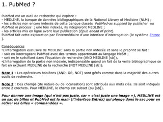 1. PubMed ?
PubMed est un outil de recherche qui explore :
- MEDLINE, la banque de données bibliographiques de la National Library of Medicine (NLM) ;
- les articles non encore indexés de cette banque classés PubMed-as supplied by publisher ou
PubMed in process ; une fois indexés, ils intègreront MEDLINE ;
- les articles mis en ligne avant leur publication (Epub ahead of print).
PubMed fait cette exploration par l’intermédiaire d’une interface d’interrogation (le système Entrez
).

Conséquences
•L’interrogation exclusive de MEDLINE sans la partie non indexée et sans le preprint se fait :
- soit en interrogeant PubMed avec des termes appartenant au langage MeSH ;
- soit en le spécifiant dans l’équation de recherche (AND MEDLINE [sb]).
•L’interrogation de la partie non indexée, indispensable quand on fait de la veille bibliographique se
fait en excluant MEDLINE de la recherche (NOT MEDLINE [sb]).

Note 1 : Les opérateurs booléens (AND, OR, NOT) sont gérés comme dans la majorité des autres
outils de recherche.

Note 2 : Des champs (de nature ou de localisation) sont attribués aux mots clés. Ils sont indiqués
entre 2 crochets. Pour MEDLINE, le champ est subset (ou [sb]).

Pour donner une image (qui n’est pas juste, car « c’est juste une image »), MEDLINE est
un sac de billes et PubMed est la main (l’interface Entrez) qui plonge dans le sac pour en
retirer les billes « commandées ».
 