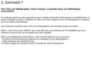 3. Comment ?
Pour faire une bibliographie, il faut s’asseoir, si possible dans une bibliothèque
universitaire.


Ce n’est pas parce que des applications pour mobiles autorisent l’interrogation de PubMed dans un
couloir d’hôpital ou entre 2 stations de métro qu’il faut imaginer faire une bibliographie n’importe
où et en toutes circonstances.

Les meilleures conditions pour faire une bibliographie sont remplies quand vous êtes :

•Assis ; c’est mieux pour réfléchir aux mots clés que vous utiliserez et à la stratégie que vous
mettrez en œuvre pour la formulation de votre requête.

•Dans une bibliothèque universitaire. C’est l’endroit idéal où vous trouverez :
- le calme et l’environnement propices à la réalisation d’une bibliographie ;
- l’aide précieuse des bibliothécaires;
- le texte intégral d’un grand nombre d’articles de votre bibliographie.
 