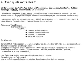 4. Avec quels mots clés ?
L’interrogation de PubMed se fait de préférence avec des termes (les Medical Subject
headings ou MeSH) appartenant à un thesaurus.

Ce thesaurus comprend 26 853 termes (ou descripteurs). Il évolue chaque année au gré des
modifications du langage médical (les nouveaux termes remplaçant ceux tombés en désuétude).

Le thesaurus MeSH est un vocabulaire contrôlé où les descripteurs ont, entre eux, des relations
hiérarchiques. Exemple : l’arborescence du descripteur asthma.

Respiratory Tract Diseases
           Bronchial Diseases
                     Asthma
                                Asthma, Aspirin-Induced
                                Asthma, Exercise-Induced
                                Asthma, Occupational
                                status Asthmaticus

Conséquences

Dans PubMed, l’interrogation avec un descripteur est étendue (par défaut) à tous ses descendants
dans l’arborescence. C’est l’explosion !
Exemple : une requête avec le descripteur asthma est étendue aux 4 descripteurs de niveau
hiérarchique inférieur (Asthma, Aspirin-induced ; Asthma, Exercise-Induced ; Asthma,
Occupational et Status Asthmaticus).

Pour éviter l’explosion, vous devez le spécifier dans la requête.
Exemple : asthma [mh:noexp]
Le champ [mh:noexp] signale que c’est un descripteur qui ne doit pas exploser.
 