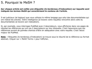 5. Pourquoi le MeSH ?
Sur chaque article est collée une étiquette (le bordereau d’indexation) sur laquelle sont
indiqués les termes MeSH qui caractérisent le contenu de l’article.


Il est judicieux (et logique) que vous utilisiez le même langage que celui des documentalistes qui
ont indexé les articles. Votre intelligence (à travers votre requête) rencontre alors celle du
documentaliste (à travers son indexation).

Si, par exemple, vous interrogez PubMed avec 2 descripteurs, vous afficherez dans vos pages de
résultat les références qui ont ces 2 descripteurs sur leur étiquette. C’est l’assurance que ces
références auront de grandes chances d’être en adéquation avec votre requête. C’est l’atout
majeur de PubMed.

Note : l’étiquette (le bordereau d’indexation) se trouve sous le résumé de la référence au format
abstract. Cliquer sur « MeSH Terms » pour l’afficher.
 