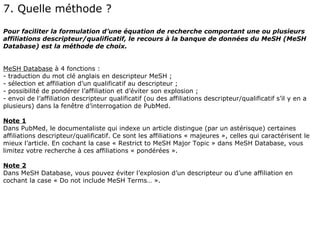 7. Quelle méthode ?
Pour faciliter la formulation d’une équation de recherche comportant une ou plusieurs
affiliations descripteur/qualificatif, le recours à la banque de données du MeSH (MeSH
Database) est la méthode de choix.


MeSH Database à 4 fonctions :
- traduction du mot clé anglais en descripteur MeSH ;
- sélection et affiliation d’un qualificatif au descripteur ;
- possibilité de pondérer l’affiliation et d’éviter son explosion ;
- envoi de l’affiliation descripteur qualificatif (ou des affiliations descripteur/qualificatif s’il y en a
plusieurs) dans la fenêtre d’interrogation de PubMed.

Note 1
Dans PubMed, le documentaliste qui indexe un article distingue (par un astérisque) certaines
affiliations descripteur/qualificatif. Ce sont les affiliations « majeures », celles qui caractérisent le
mieux l’article. En cochant la case « Restrict to MeSH Major Topic » dans MeSH Database, vous
limitez votre recherche à ces affiliations « pondérées ».

Note 2
Dans MeSH Database, vous pouvez éviter l’explosion d’un descripteur ou d’une affiliation en
cochant la case « Do not include MeSH Terms… ».
 