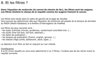 8. Et les filtres ?
Dans l’équation de recherche (le convoi de chemin de fer), les filtres sont les wagons.
Les filtres limitent le champ de la requête comme les wagons freinent le convoi.


Les filtres sont situés dans le cadre de gauche de la page de résultat.
Vous pouvez les sélectionner dès que l’équation de recherche est passée de la banque de données
du MeSH (MeSH Database) à la fenêtre d’interrogation de PubMed.

Les filtres les plus courants sont :
- les types d’articles (review, guidelines, randomized controlled trial…) ;
- les accès (free full text, full text, abstract) ;
- les dates de publication ;
- les langues de publication (french, english, german…) ;
- les classes d’âge (child, adolescent, adult, aged…).

La sélection d’un filtre se fait en cliquant sur son intitulé.

Conséquence
A la fin d’une requête où vous avez sélectionné 2 ou 3 filtres, n’oubliez pas de les retirer avant la
requête suivante.
 