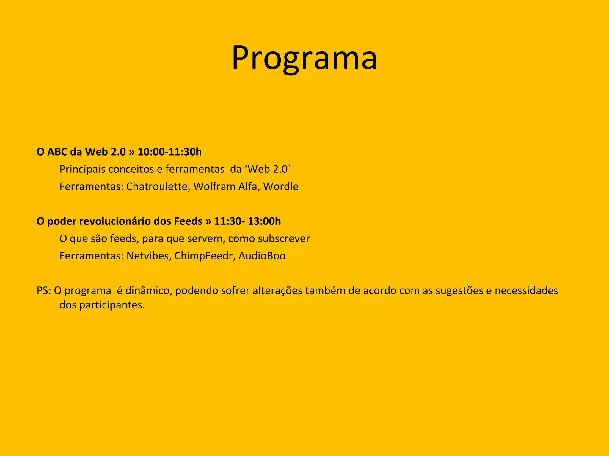 Programa O ABC da Web 2.0 » 10:00-11:30h  Principais conceitos e ferramentas  da ‘Web 2.0` Ferramentas: Chatroulette, Wolfram Alfa, Wordle O poder revolucionário dos Feeds » 11:30- 13:00h  O que são feeds, para que servem, como subscrever Ferramentas: Netvibes, ChimpFeedr, AudioBoo PS: O programa  é dinâmico, podendo sofrer alterações também de acordo com as sugestões e necessidades dos participantes.  