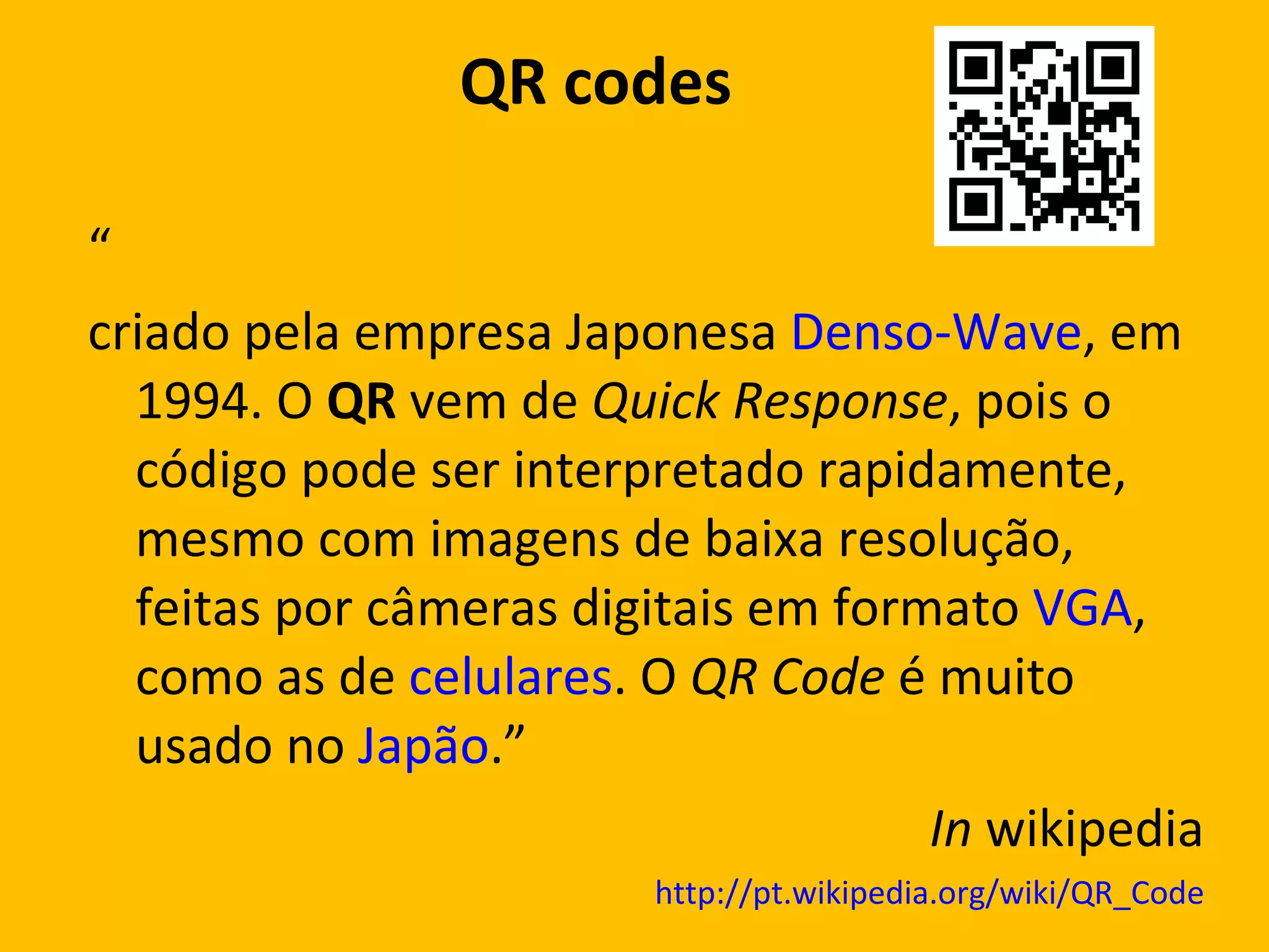 QR  codes  “ criado pela empresa Japonesa  Denso-Wave , em 1994. O  QR  vem de  Quick Response , pois o código pode ser interpretado rapidamente, mesmo com imagens de baixa resolução, feitas por câmeras digitais em formato  VGA , como as de  celulares . O  QR Code  é muito usado no  Japão .” In  wikipedia http://pt.wikipedia.org/wiki/QR_Code 