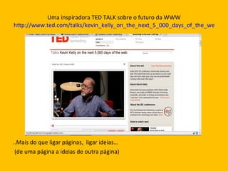Uma inspiradora TED TALK sobre o futuro da WWW http://www.ted.com/talks/kevin_kelly_on_the_next_5_000_days_of_the_web.html ..Mais do que ligar páginas,  ligar ideias… (de uma página a ideias de outra página) 