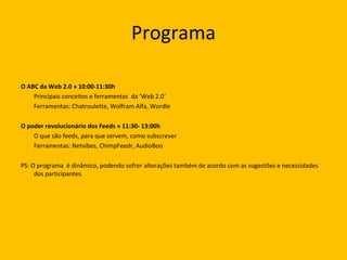 Programa O ABC da Web 2.0 » 10:00-11:30h  Principais conceitos e ferramentas  da ‘Web 2.0` Ferramentas: Chatroulette, Wolfram Alfa, Wordle O poder revolucionário dos Feeds » 11:30- 13:00h  O que são feeds, para que servem, como subscrever Ferramentas: Netvibes, ChimpFeedr, AudioBoo PS: O programa  é dinâmico, podendo sofrer alterações também de acordo com as sugestões e necessidades dos participantes.  