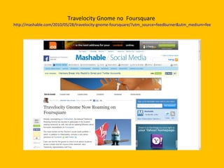 Travelocity Gnome no  Foursquare  http://mashable.com/2010/05/28/travelocity-gnome-foursquare/?utm_source=feedburner&utm_medium=feed&utm_campaign=Feed%3A+Mashable+%28Mashable%29&utm_content=Netvibes 