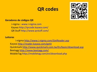 QR  codes  Geradores de códigos QR i-nigma :  www.i-nigma.com   Kaywa  http://qrcode.kaywa.com/ QR Stuff  http://www.qrstuff.com/ Leitores i-nigma  http://www.i-nigma.com/GetReader.asp   Kaywa  http://reader.kaywa.com/getit Quickmark  http://www.quickmark.com.tw/En/basic/download.asp Beetagg  http://www.beetagg.com/ MobileTag  http://mobiletag.com/en/download.php 