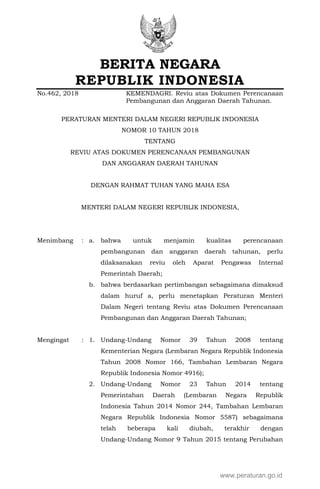 BERITA NEGARA
REPUBLIK INDONESIA
No.462, 2018 KEMENDAGRI. Reviu atas Dokumen Perencanaan
Pembangunan dan Anggaran Daerah Tahunan.
PERATURAN MENTERI DALAM NEGERI REPUBLIK INDONESIA
NOMOR 10 TAHUN 2018
TENTANG
REVIU ATAS DOKUMEN PERENCANAAN PEMBANGUNAN
DAN ANGGARAN DAERAH TAHUNAN
DENGAN RAHMAT TUHAN YANG MAHA ESA
MENTERI DALAM NEGERI REPUBLIK INDONESIA,
Menimbang : a. bahwa untuk menjamin kualitas perencanaan
pembangunan dan anggaran daerah tahunan, perlu
dilaksanakan reviu oleh Aparat Pengawas Internal
Pemerintah Daerah;
b. bahwa berdasarkan pertimbangan sebagaimana dimaksud
dalam huruf a, perlu menetapkan Peraturan Menteri
Dalam Negeri tentang Reviu atas Dokumen Perencanaan
Pembangunan dan Anggaran Daerah Tahunan;
Mengingat : 1. Undang-Undang Nomor 39 Tahun 2008 tentang
Kementerian Negara (Lembaran Negara Republik Indonesia
Tahun 2008 Nomor 166, Tambahan Lembaran Negara
Republik Indonesia Nomor 4916);
2. Undang-Undang Nomor 23 Tahun 2014 tentang
Pemerintahan Daerah (Lembaran Negara Republik
Indonesia Tahun 2014 Nomor 244, Tambahan Lembaran
Negara Republik Indonesia Nomor 5587) sebagaimana
telah beberapa kali diubah, terakhir dengan
Undang-Undang Nomor 9 Tahun 2015 tentang Perubahan
www.peraturan.go.id
 