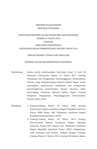 MENTERI DALAM NEGERI
REPUBLIK INDONESIA
PERATURAN MENTERI DALAM NEGERI REPUBLIK INDONESIA
NOMOR 35 TAHUN 2018
TENTANG
KEBIJAKAN PENGAWASAN
PENYELENGGARAAN PEMERINTAHAN DAERAH TAHUN 2019
DENGAN RAHMAT TUHAN YANG MAHA ESA
MENTERI DALAM NEGERIREPUBLIK INDONESIA,
Menimbang : bahwa untuk melaksanakan ketentuan Pasal 12 ayat (5)
Peraturan Pemerintah Nomor 12 Tahun 2017 tentang
Pembinaan dan Pengawasan Penyelenggaraan Pemerintahan
Daerah, yang mengamanatkan Menteri Dalam Negeri untuk
menetapkan perencanaan pembinaan dan pengawasan
penyelenggaraan pemerintahan daerah tahunan, perlu
menetapkan Peraturan Menteri Dalam Negeri tentang
Kebijakan Pengawasan Penyelenggaraan Pemerintahan
Daerah Tahun 2019;
Mengingat : 1. Undang-Undang Nomor 39 Tahun 2008 tentang
Kementerian Negara (Lembaran Negara Republik Indonesia
Tahun 2008 Nomor 166, Tambahan Lembaran Negara
Republik Indonesia Nomor 4916);
2. Undang-Undang Nomor 23 Tahun 2014 tentang
Pemerintahan Daerah (Lembaran Negara Republik
Indonesia Tahun 2014 Nomor 244, Tambahan Lembaran
Negara Republik Indonesia Nomor 5587) sebagaimana
telah beberapa kali diubah, terakhir dengan Undang-
Undang Nomor 9 Tahun 2015 tentang Perubahan Kedua
 