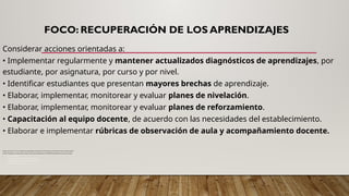 FOCO: RECUPERACIÓN DE LOS APRENDIZAJES
Considerar acciones orientadas a:
• Implementar regularmente y mantener actualizados diagnósticos de aprendizajes, por
estudiante, por asignatura, por curso y por nivel.
• Identificar estudiantes que presentan mayores brechas de aprendizaje.
• Elaborar, implementar, monitorear y evaluar planes de nivelación.
• Elaborar, implementar, monitorear y evaluar planes de reforzamiento.
• Capacitación al equipo docente, de acuerdo con las necesidades del establecimiento.
• Elaborar e implementar rúbricas de observación de aula y acompañamiento docente.
Impacto del Covid-19 en los resultados de aprendizaje y escolaridad en Chile, Ministerio de Educación-Banco Mundial, agosto
de 2020. Disponible en: https://www.mineduc.cl/wp-content/uploads/sites/19/2020/08/EstudioMineduc_bancomundial.pdf
• Recursos de apoyo:
• curriculumnacional.cl/portal/Comunicaciones/Noticias-
• 2018/70983:Se-publica-el-nuevo-Decreto-de-Evaluacion-
• Calificacion-y-Promocion-Escolar
 