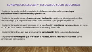 CONVIVENCIA ESCOLAR Y RESGUARDO SOCIO EMOCIONAL
• Implementar acciones de fortalecimiento de la convivencia escolar, con enfoque
predominantemente comunitario y preventivo.
• Implementar acciones para la contención y derivación efectiva de situaciones de crisis o
sintomatología que requieran atención a nivel individual o por grupos específicos.
• Implementar acciones que incorporen en la planificación, monitoreo y evaluación de las clases
los OAT, es decir, intencionado las actitudes a reforzar y desarrollar.
• Implementar estrategias que promuevan la participación de la comunidad educativa.
• Implementar estrategias que fomenten el respeto, el cuidado y el autocuidado como
aprendizajes transversales.
 