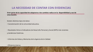 LA NECESIDAD DE CONTAR CON EVIDENCIAS
Gran parte de la capacidad de adaptarse a los cambios radica en la disponibilidad y uso de
información.
Existen distintos tipos de datos:
• Caracterización de la comunidad educativa.
• Resultados Simce e Indicadores de Desarrollo Personal y Social (IDPS) más recientes
y tendencias históricas.
• Informes de Visitas y Mentorías de la Agencia de la Calidad.
• Eficiencia interna.
 