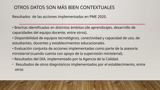OTROS DATOS SON MÁS BIEN CONTEXTUALES
Resultados de las acciones implementadas en PME 2020.
• Brechas identificadas en distintos ámbitos (de aprendizajes, desarrollo de
capacidades del equipo docente, entre otros).
• Disponibilidad de equipos tecnológicos, conectividad y capacidad de uso, de
estudiantes, docentes y establecimientos educacionales.
• Evaluación conjunta de acciones implementadas como parte de la asesoría
ministerial (cuando cuenta con apoyo de la supervisión ministerial).
• Resultados del DIA, implementado por la Agencia de la Calidad.
• Resultados de otros diagnósticos implementados por el establecimiento, entre
otros
•
 