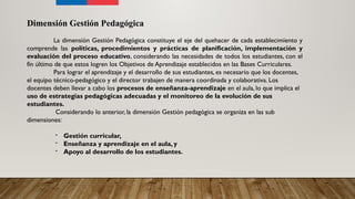 Dimensión Gestión Pedagógica
La dimensión Gestión Pedagógica constituye el eje del quehacer de cada establecimiento y
comprende las políticas, procedimientos y prácticas de planificación, implementación y
evaluación del proceso educativo, considerando las necesidades de todos los estudiantes, con el
fin último de que estos logren los Objetivos de Aprendizaje establecidos en las Bases Curriculares.
Para lograr el aprendizaje y el desarrollo de sus estudiantes, es necesario que los docentes,
el equipo técnico-pedagógico y el director trabajen de manera coordinada y colaborativa. Los
docentes deben llevar a cabo los procesos de enseñanza-aprendizaje en el aula, lo que implica el
uso de estrategias pedagógicas adecuadas y el monitoreo de la evolución de sus
estudiantes.
Considerando lo anterior, la dimensión Gestión pedagógica se organiza en las sub
dimensiones:
- Gestión curricular,
- Enseñanza y aprendizaje en el aula, y
- Apoyo al desarrollo de los estudiantes.
 