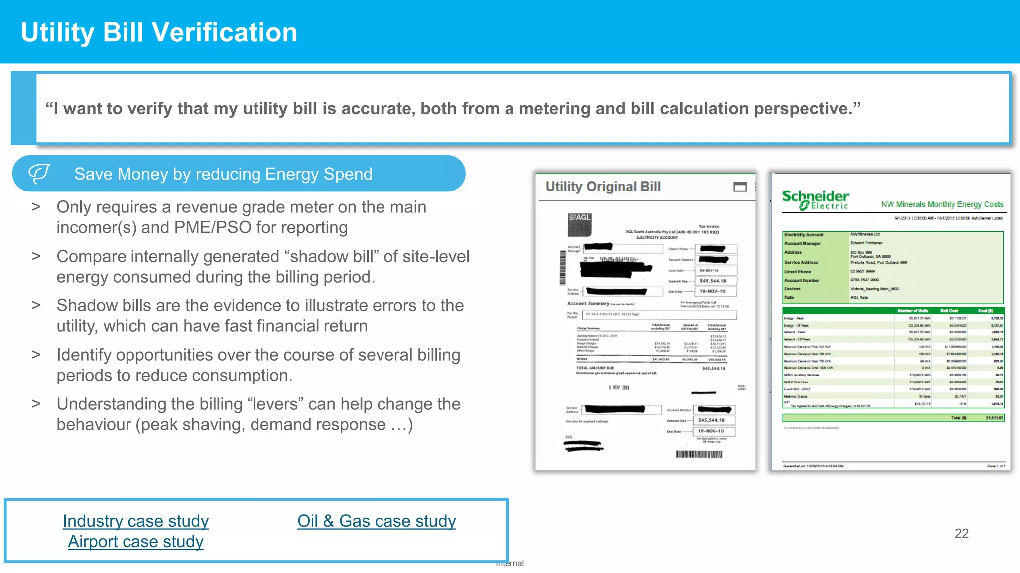 22
Internal
Confidential Property of Schneider Electric
> Only requires a revenue grade meter on the main
incomer(s) and PME/PSO for reporting
> Compare internally generated “shadow bill” of site-level
energy consumed during the billing period.
> Shadow bills are the evidence to illustrate errors to the
utility, which can have fast financial return
> Identify opportunities over the course of several billing
periods to reduce consumption.
> Understanding the billing “levers” can help change the
behaviour (peak shaving, demand response …)
Utility Bill Verification
“I want to verify that my utility bill is accurate, both from a metering and bill calculation perspective.”
Industry case study
Airport case study
Oil & Gas case study
Save Money by reducing Energy Spend
 