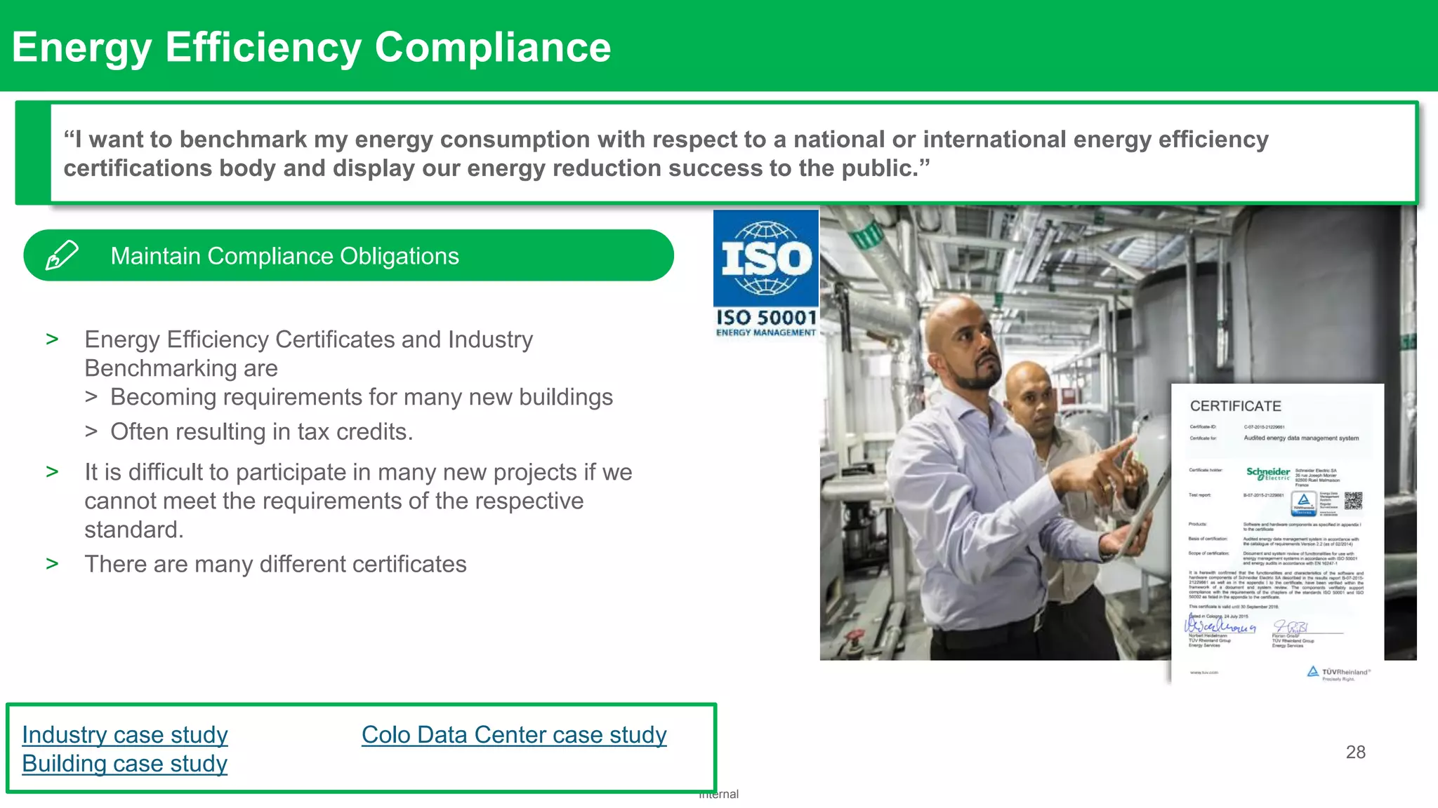28
Internal
Confidential Property of Schneider Electric
Energy Efficiency Compliance
Ensure Energy
Availability
> Energy Efficiency Certificates and Industry
Benchmarking are
> Becoming requirements for many new buildings
> Often resulting in tax credits.
> It is difficult to participate in many new projects if we
cannot meet the requirements of the respective
standard.
> There are many different certificates
“I want to benchmark my energy consumption with respect to a national or international energy efficiency
certifications body and display our energy reduction success to the public.”
Industry case study
Building case study
Colo Data Center case study
Maintain Compliance Obligations
 