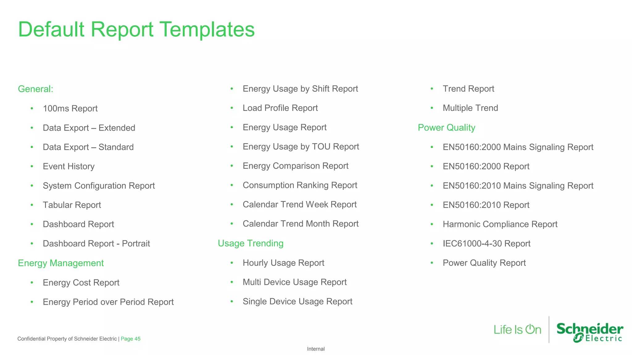 Internal
Page 45
Confidential Property of Schneider Electric |
General:
• 100ms Report
• Data Export – Extended
• Data Export – Standard
• Event History
• System Configuration Report
• Tabular Report
• Dashboard Report
• Dashboard Report - Portrait
Energy Management
• Energy Cost Report
• Energy Period over Period Report
• Energy Usage by Shift Report
• Load Profile Report
• Energy Usage Report
• Energy Usage by TOU Report
• Energy Comparison Report
• Consumption Ranking Report
• Calendar Trend Week Report
• Calendar Trend Month Report
Usage Trending
• Hourly Usage Report
• Multi Device Usage Report
• Single Device Usage Report
• Trend Report
• Multiple Trend
Power Quality
• EN50160:2000 Mains Signaling Report
• EN50160:2000 Report
• EN50160:2010 Mains Signaling Report
• EN50160:2010 Report
• Harmonic Compliance Report
• IEC61000-4-30 Report
• Power Quality Report
Default Report Templates
 