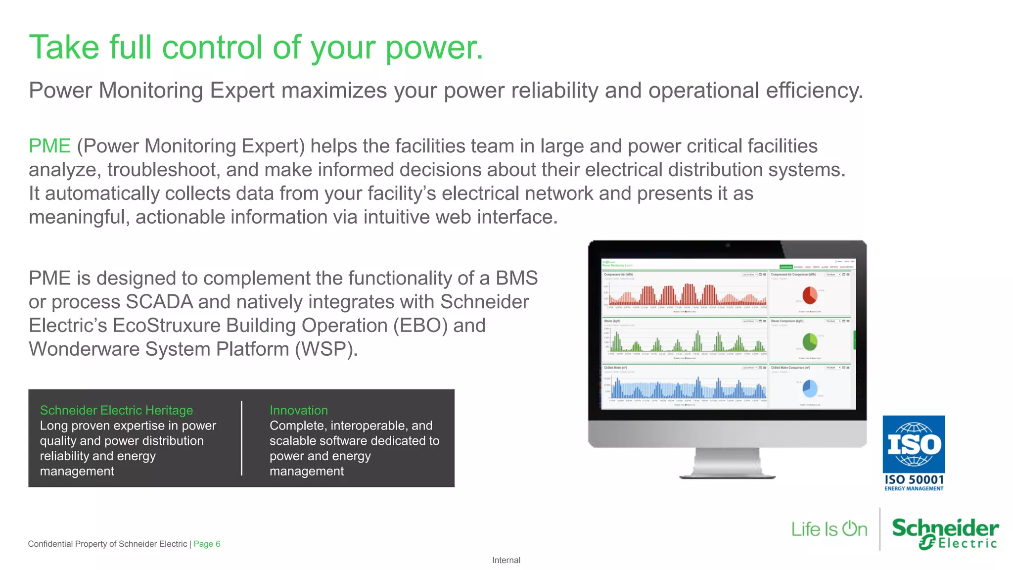 Internal
PME (Power Monitoring Expert) helps the facilities team in large and power critical facilities
analyze, troubleshoot, and make informed decisions about their electrical distribution systems.
It automatically collects data from your facility’s electrical network and presents it as
meaningful, actionable information via intuitive web interface.
Take full control of your power.
Power Monitoring Expert maximizes your power reliability and operational efficiency.
PME is designed to complement the functionality of a BMS
or process SCADA and natively integrates with Schneider
Electric’s EcoStruxure Building Operation (EBO) and
Wonderware System Platform (WSP).
Schneider Electric Heritage
Long proven expertise in power
quality and power distribution
reliability and energy
management
Innovation
Complete, interoperable, and
scalable software dedicated to
power and energy
management
Confidential Property of Schneider Electric | Page 6
 