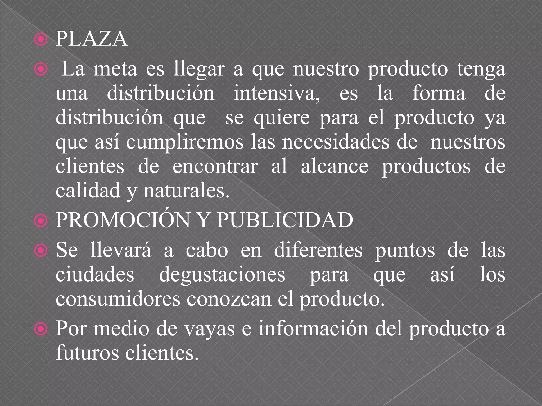  PLAZA
 La meta es llegar a que nuestro producto tenga
una distribución intensiva, es la forma de
distribución que se quiere para el producto ya
que así cumpliremos las necesidades de nuestros
clientes de encontrar al alcance productos de
calidad y naturales.
 PROMOCIÓN Y PUBLICIDAD
 Se llevará a cabo en diferentes puntos de las
ciudades degustaciones para que así los
consumidores conozcan el producto.
 Por medio de vayas e información del producto a
futuros clientes.
 