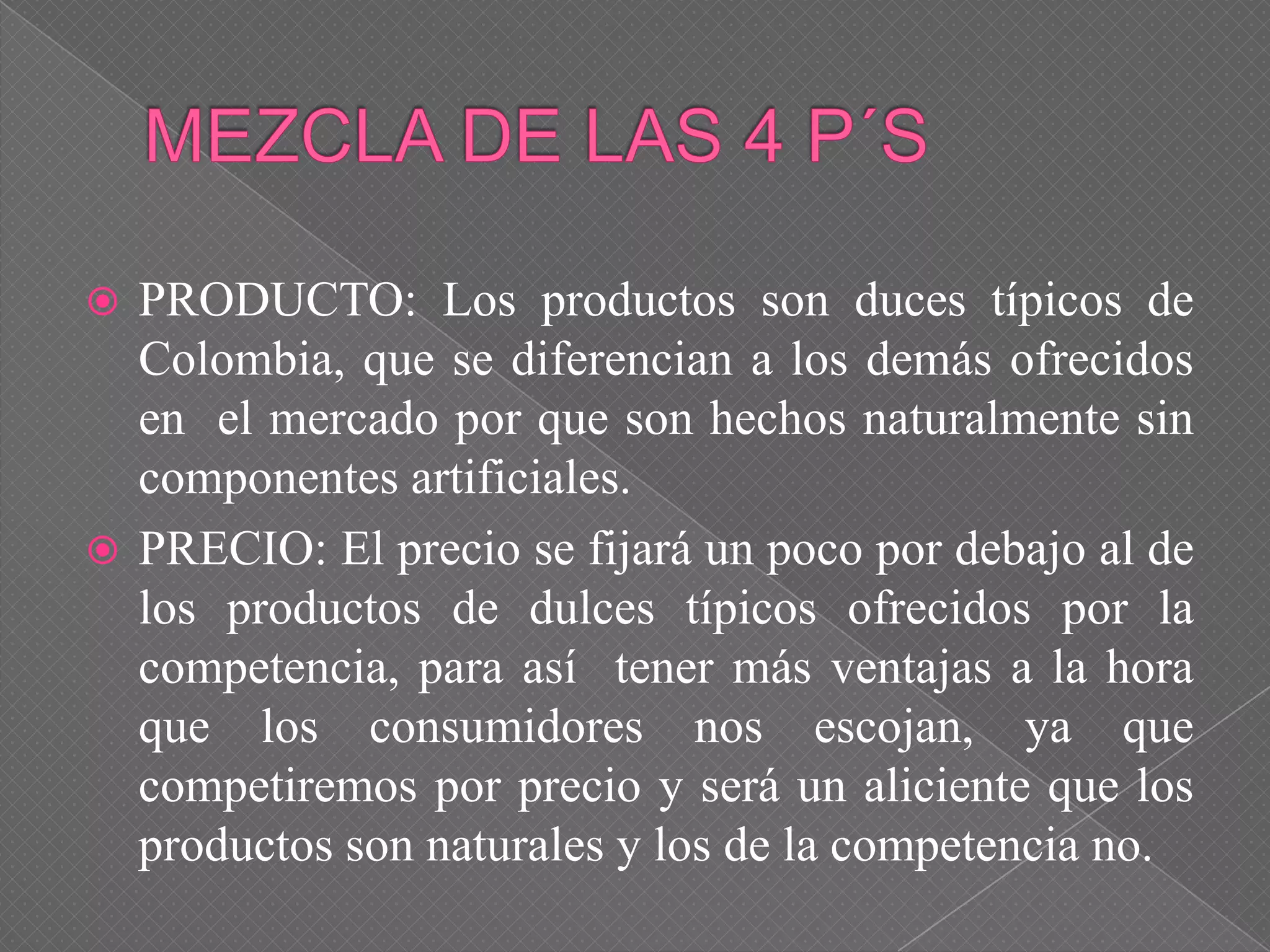  PRODUCTO: Los productos son duces típicos de
Colombia, que se diferencian a los demás ofrecidos
en el mercado por que son hechos naturalmente sin
componentes artificiales.
 PRECIO: El precio se fijará un poco por debajo al de
los productos de dulces típicos ofrecidos por la
competencia, para así tener más ventajas a la hora
que los consumidores nos escojan, ya que
competiremos por precio y será un aliciente que los
productos son naturales y los de la competencia no.
 