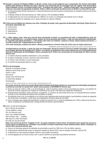 35) Durante o período da Ditadura Militar no Brasil, muitos eram os que julgavam que a população não tivesse maturidade
    política para decidir os destinos da nação. Apenas com muita luta que se conseguiu que um regime mais democrático
    fosse instalado no País, no entanto frases como: “brasileiro não sabe votar”, “político é tudo igual” são comumente ditas
    ainda por uma parte da população brasileira. Sobre a difícil construção da democracia no Brasil é correto afirmar que:
    a) A campanha pelas Diretas representou o descontentamento de vários setores empresariais em relação à política econômica
       do governo.
    b) A eleição direta de Tancredo Neves em 1984 marcou o fim da Ditadura Militar.
    c) A elaboração de uma nova Constituição em 1988 foi um marco na ampliação dos direitos civis no Brasil.
    d) A abertura política foi realizada com o apoio de todos os setores militares.

36) Critica aos privilégios da nobreza e do clero, limitação do poder real e garantia da liberdade individual. Estas foram as
    principais aspirações do:
    a) Comunismo.
    b) Anarquismo.
    c) Materialismo.
    d) Iluminismo.

37) (...) Não restava, pois, mais que uma de duas resoluções a tomar: ou proclamar de todo a independência, para ser
    herói, ou submeter-se (...) a cumprir e fazer cumprir os novos decretos das Côrtes (...) Não era mais possível contemporizar.
    E, inspirado pelo gênio da Glória (...) não tardou nem mais um instante: e passou a lançar, dessa mesma província (...)
    o brado resoluto de "independência ou morte".
    Com esta resolução, acabava de salvar o Brasil, propondo-se a formar todo ele unido uma só nação americana.
                                                                                          VARNHAGEN, História da Independência do Brasil. Rio de Janeiro: Imprensa Nacional, 1917.
     A Independência do Brasil, a partir da visão do historiador oficial do Império Francisco Adolfo Varnhagen, apresenta
     uma imagem gloriosa da atuação de D. Pedro I, no entanto os problemas com vários setores do novo País aconteceram
     durante a elaboração da Carta Magna. Sobre a atuação de D. Pedro I na construção da Constituição de 1824 é correto
     afirmar que:
     a) O sistema eleitoral adotado estabelecia o voto censitário.
     b) O poder moderador tornava o governo mais democrático.
     c) D. Pedro I não interferiu na sua construção.
     d) A maioria da população passou a votar.

38) Erro de português
    Quando o português chegou
    Debaixo duma bruta chuva
    Vestiu o índio
    Que pena!
    Fosse uma manhã de sol
    O índio tinha despido
    O português
     (Oswald de Andrade. Poesias reunidas. 2. ed. Rio de Janeiro: Civilização Brasileira, 1972)
     Os versos acima de autoria do escritor Modernista Oswaldo de Andrade referem-se a processo de colonização portuguesa
     na América ocorrido no século XVI. Sobre este processo é INCORRETO afirmar que:
     a) Entre os anos de 1534 e 1536, o rei de Portugal D. João III resolveu dividir a terra encontrada em faixas, que partiam do
        litoral até a linha imaginária do Tratado de Tordesilhas que foram chamadas de capitanias hereditárias.
     b) Rapidamente descoberto pelos primeiros navegantes, o comércio do pau-brasil tornou-se um empreendimento lucrativo,
        que deu início à atividade econômica dos europeus no Brasil.
     c) As relações entre o rei, os donatários e os colonos eram definidas pela carta de doação, que transferia a posse da capitania
        da Coroa para o donatário, e pelo foral, que estabelecia direitos e deveres de todos.
     d) Com o fracasso das capitanias hereditárias no Brasil do século XVI, D. João III estabeleceu em 1549 o sistema de Governo-
        Geral, substituindo completamente a antiga divisão territorial e administrativa.

39) Leitor, se não tens desprezo
    De vir descer às senzalas,
    Trocar tapetes e salas
    Por um alcouce cruel,
    Que o teu vestido bordado
    Vem comigo, mas ... cuidado ...
    Não fique no chão manchado,
    No chão do imundo bordel.
    Este é um trecho do poema “tragédia no lar” do poeta romântico Castro Alves. Conhecido como poeta dos escravos.
    Castro Alves se destacou por combater a escravidão no Brasil inspirando muitos abolicionistas. Sobre a Abolição no
    século XIX é possível afirmar que:
    a) Houve um processo gradual de abolição da escravidão a partir de 1850 com o fim do tráfico negreiro.
    b) O Movimento abolicionista surgiu na segunda metade do século XVIII, mas se ampliou durante o século XIX.
    c) O Brasil foi um dos primeiros países a abolir a escravidão na América.
    d) A promulgação da Lei Áurea contou com o apoio irrestrito dos grandes proprietários de terras.
                                                                               IBFC_01_C_INGLÊS
11
 