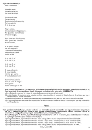 40) Canto das três raças
   Paulo César Pinheiro


   Ninguém ouviu
   Um soluçar de dor
   No canto do Brasil

   Um lamento triste
   Sempre ecoou
   Desde que o índio guerreiro
   Foi pro cativeiro
   E de lá cantou

   Negro entoou
   Um canto de revolta pelos ares
   No Quilombo dos Palmares
   Onde se refugiou

   Fora a luta dos Inconfidentes
   Pela quebra das correntes
   Nada adiantou

   E de guerra em paz
   De paz em guerra
   Todo o povo dessa terra
   Quando pode cantar
   Canta de dor

   ô, ô, ô, ô, ô, ô
   ô, ô, ô, ô, ô, ô

   ô, ô, ô, ô, ô, ô
   ô, ô, ô, ô, ô, ô

   E ecoa noite e dia
   É ensurdecedor
   Ai, mas que agonia
   O canto do trabalhador

   Esse canto que devia
   Ser um canto de alegria
   Soa apenas
   Como um soluçar de dor

   Esta composição de Paulo César Pinheiro imortalizada pela voz de Clara Nunes representa um lamento em relação ao
   fato lamentável da escravidão no Brasil. Sobre esta assinale a única alternativa INCORRETA:
   a) A mão-de-obra escrava foi a base de sustentação da economia colonial e imperial.
   b) A identificação de escravos como crioulos revelava a sua condição de nascido no Brasil, diferente do africano que era o
      recém-chegado, trazido pelo tráfico.
   c) O início do processo de colonização na América portuguesa foi marcado pelo uso dos índios como mão-de-obra.
   d) A escravidão africana teve início com a descoberta do ouro na primeira metade do século XVIII na região, que hoje, chamamos
      de Minas Gerais.

                                                            FÍSICA

41) A grande maioria de fungos, vírus e bactérias são eliminadas quando submetidos por alguns minutos à temperatura
    de 100ºC. Visando preservar a saúde de seus filhos e baseados nesse conhecimento, os pais costumam colocar as
    mamadeiras em água fervente por pelo menos 15 minutos para esterilizá-las.
    Em La Paz (capital da Bolívia), cuja altitude é de aproximadamente 3.640 m, no entanto, essa prática é desaconselhada.
    A explicação científica para essa recomendação é:
    a) Em grande altitude, a pressão atmosférica é maior e a água ferve a uma temperatura muito abaixo de 100ºC.
    b) Em grande altitude, a pressão atmosférica é menor e a água ferve a uma temperatura muito acima de 100ºC.
    c) Em grande altitude, a pressão atmosférica é menor e a água ferve a uma temperatura muito abaixo de 100ºC.
    d) Em grande altitude, a pressão atmosférica é maior e a água ferve a uma temperatura muito acima de 100ºC.
                                                       IBFC_01_C_INGLÊS
                                                                                                                               12
 