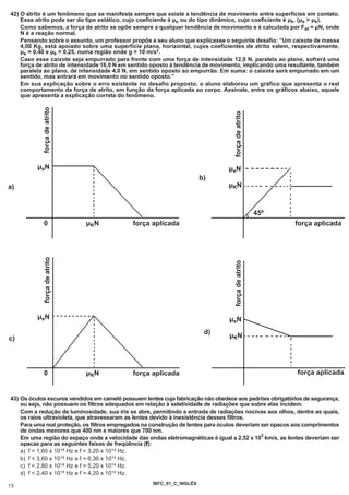 42) O atrito é um fenômeno que se manifesta sempre que existe a tendência de movimento entre superfícies em contato.
    Esse atrito pode ser do tipo estático, cujo coeficiente é µe ou do tipo dinâmico, cujo coeficiente é µk. (µe > µk).
    Como sabemos, a força de atrito se opõe sempre a qualquer tendência de movimento e é calculada por Fat = µN, onde
    N é a reação normal.
    Pensando sobre o assunto, um professor propôs a seu aluno que explicasse o seguinte desafio: “Um caixote de massa
    4,00 Kg, está apoiado sobre uma superfície plana, horizontal, cujos coeficientes de atrito valem, respectivamente,
    µe = 0,40 e µk = 0,25, numa região onde g = 10 m/s2.
    Caso esse caixote seja empurrado para frente com uma força de intensidade 12,0 N, paralela ao plano, sofrerá uma
    força de atrito de intensidade 16,0 N em sentido oposto à tendência de movimento, implicando uma resultante, também
    paralela ao plano, de intensidade 4,0 N, em sentido oposto ao empurrão. Em suma: o caixote será empurrado em um
    sentido, mas entrará em movimento no sentido oposto.”
    Em sua explicação sobre o erro existente no desafio proposto, o aluno elaborou um gráfico que apresenta o real
    comportamento da força de atrito, em função da força aplicada ao corpo. Assinale, entre os gráficos abaixo, aquele
    que apresenta a explicação correta do fenômeno.
           força de atrito




                                                                                  força de atrito
          µeN                                                                    µeN
                                                                       b)
a)                                                                               µKN



                                                                                                     45º
             0                µKN            força aplicada                                                força aplicada
            força de atrito




                                                                                   força de atrito




          µeN                                                                    µeN
                                                                        d)
c)                                                                               µKN




             0                µKN            força aplicada                                                força aplicada


43) Os óculos escuros vendidos em camelô possuem lentes cuja fabricação não obedece aos padrões obrigatórios de segurança,
    ou seja, não possuem os filtros adequados em relação à seletividade de radiações que sobre elas incidem.
    Com a redução de luminosidade, sua íris se abre, permitindo a entrada de radiações nocivas aos olhos, dentre as quais,
    os raios ultravioleta, que atravessaram as lentes devido à inexistência desses filtros.
    Para uma real proteção, os filtros empregados na construção de lentes para óculos deveriam ser opacos aos comprimentos
    de ondas menores que 400 nm e maiores que 700 nm.
                                                                                               5
    Em uma região do espaço onde a velocidade das ondas eletromagnéticas é igual a 2,52 x 10 km/s, as lentes deveriam ser
    opacas para as seguintes faixas de freqüência (f):
    a) f < 1,60 x 1014 Hz e f > 3,20 x 1014 Hz.
    b) f < 3,60 x 1014 Hz e f > 6,30 x 1014 Hz.
    c) f < 2,80 x 1014 Hz e f > 5,20 x 1014 Hz.
    d) f < 2,40 x 1014 Hz e f > 4,20 x 1014 Hz.
                                                    IBFC_01_C_INGLÊS
13
 