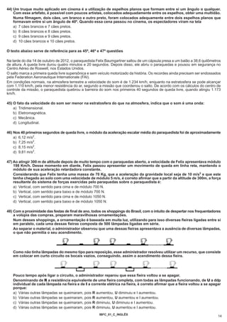 44) Um truque muito aplicado em cinema é a utilização de espelhos planos que formam entre si um ângulo α qualquer.
    Com esse artefato, é possível com poucos artistas, colocados adequadamente entre os espelhos, obter uma multidão.
    Numa filmagem, dois cães, um branco e outro preto, foram colocados adequamente entre dois espelhos planos que
    formavam entre si um ângulo de 40º. Quando essa cena passou no cinema, os espectadores viram na tela
    a) 7 cães brancos e 7 cães pretos.
    b) 8 cães brancos e 8 cães pretos.
    c) 9 cães brancos e 9 cães pretos.
    d) 10 cães brancos e 10 cães pretos.

O texto abaixo serve de referência para as 45ª, 46ª e 47ª questões

Na tarde do dia 14 de outubro de 2012, o paraquedista Felix Baumgartner saltou de um cápsula presa a um balão a 38,6 quilômetros
de altura. A queda livre durou quatro minutos e 20 segundos. Depois disso, ele abriu o paraquedas e pousou em segurança no
Centro Aéreo de Roswell, nos Estados Unidos.
O salto marca a primeira queda livre supersônica e sem veículo motorizado da história. Os recordes ainda precisam ser endossados
pela Federation Aeronautique Internationale (FAI).
Em condições normais, na atmosfera terrestre a velocidade do som é de 1.234 km/h, enquanto na estratosfera se pode alcançar
com 1.110 km/h, pela menor resistência do ar, segundo a missão que coordenou o salto. De acordo com os cálculos do centro de
controle da missão, o paraquedista quebrou a barreira do som nos primeiros 40 segundos de queda livre, quando atingiu 1.173
km/h.

45) O fato da velocidade do som ser menor na estratosfera do que na atmosfera, indica que o som é uma onda:
    a) Tridimensional.
    b) Eletromagnética.
    c) Mecânica.
    d) Longitudinal.

46) Nos 40 primeiros segundos de queda livre, o módulo da aceleração escalar média do paraquedista foi de aproximadamente
    a) 6,12 m/s2.
    b) 7,25 m/s2.
    c) 8,15 m/s2.
    d) 9,81 m/s2.

47) Ao atingir 300 m de altitude depois de muito tempo com o paraquedas aberto, a velocidade de Felix apresentava módulo
    198 Km/h. Desse momento em diante, Felix passou apresentar um movimento de queda em linha reta, mantendo o
    módulo de sua aceleração retardadora constante.
    Considerando que Felix tenha uma massa de 70 Kg, que a aceleração da gravidade local seja de 10 m/s2 e que este
    tenha chegado ao solo com uma velocidade de módulo 5 m/s, é correto afirmar que a partir da altitude de 300m, a força
    resultante do sistema de forças exercidas pelo paraquedas sobre o paraquedista é:
    a) Vertical, com sentido para cima e de módulo 700 N.
    b) Vertical, com sentido para baixo e de módulo 700 N.
    c) Vertical, com sentido para cima e de módulo 1050 N.
    d) Vertical, com sentido para baixo e de módulo 1050 N.

48) Com a proximidade das festas de final de ano, todos os shoppings do Brasil, com o intuito de despertar nos frequentadores
    a volúpia das compras, preparam maravilhosas ornamentações.
    Num desses shoppings, a ornamentação é baseada em muita luz, utilizando para isso diversas fieiras ligadas entre si
    em paralelo, cada uma dessas fieiras composta de 500 lâmpadas ligadas em série.
    Ao separar o material, o administrador observou que uma dessas fieiras apresentava a ausência de diversas lâmpadas,
    o que não permitia o seu acendimento.




   Como não tinha lâmpadas do mesmo tipo para reposição, esse administrador resolveu utilizar um recurso, que consiste
   em colocar em curto circuito os bocais vazios, conseguindo, assim o acendimento dessa fieira.




   Pouco tempo após ligar o circuito, o administrador reparou que essa fieira voltou a se apagar.
   Denominando de R a resistência equivalente de uma fieira completa, com todas as lâmpadas funcionando, de U a ddp
   individual de cada lâmpada na fieira e de I a corrente elétrica na fieira, é correto afirmar que a fieira voltou a se apagar
   porque:
   a) Várias outras lâmpadas se queimaram, pois R aumentou, U diminuiu e I aumentou.
   b) Várias outras lâmpadas se queimaram, pois R aumentou, U aumentou e I aumentou.
   c) Várias outras lâmpadas se queimaram, pois R diminuiu, U diminuiu e I aumentou.
   d) Várias outras lâmpadas se queimaram, pois R diminuiu, U aumentou e I aumentou.
                                                       IBFC_01_C_INGLÊS
                                                                                                                              14
 