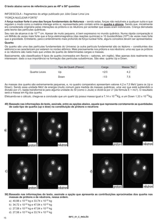 O texto abaixo serve de referência para as 49ª e 50ª questões

INFOESCOLA – fragmentos do artigo publicado por Júlio Cesar Lima Lira
“FORÇA NUCLEAR FORTE”
A força nuclear forte é uma das forças fundamentais da Natureza – sendo estas, forças não redutíveis a qualquer outra e que
regulam o modo como a matéria interage entre si, representada pelo contato entre os quarks e glúons. Sendo que, inicialmente
era considerada originária pelas interações os prótons e os nêutrons por acreditar que esses eram indivisíveis. Crença derrubada
pela teoria das partículas quânticas.
Seu raio de alcance é de 10-13 cm. Apesar de muito pequeno, é bem expressivo no mundo quântico. Numa rápida comparação é
um Milhão de vezes mais forte que a força eletromagnética (das reações químicas) e 10 duodecilhões (1040) de vezes mais forte
que a gravidade. Entretanto, para o entendimento mais profundo de força nuclear forte, alguns conceitos devem ser apresentados:
Quarks
Os quarks são uma das partículas fundamentais do Universo (a outra partícula fundamental são os léptons – constituintes dos
elétrons) e se caracterizam por estarem no núcleo atômico. Mais precisamente nos prótons e nos nêutrons: uma vez que os prótons
e os nêutrons são nada mais que uniões de quarks de determinadas cargas e massas.
Basicamente, são classificados 6 tipos de quarks (nomeados em flavors – sabores, em inglês). Mas apenas dois realmente nos
interessam: dado a sua importância na formação das partículas subatômicas. São eles: quarks Up e Down.


                                               Tipo de Quark (Flavor)               Carga             Massa “Nú”
                      Quarks Leves             Up                                    +2/3                  4,2
                                               Down                                   -1/3                 7,5

As massas dos quarks são extremamente pequenas, e, no quadro comparativo apresentam valores 4,2 e 7,5 MeV (para os Up e
Down). Sendo essa unidade MeV de energia (muito comum para medida de massas quânticas, uma vez que está subtendido a
divisão por c2), basta transformá-la para alguma unidade do SI (como o Joule) e dividi-la por c2 (da fórmula E = mc2). O resultado
será a massa em Kg dos quarks.
                                                                                                 -33                        -32
Efetuando-se o cálculo, chega-se a conclusão que um quark Up possui massa igual a 7,14 x 10 Kg, e um Down 1,33 x 10 Kg.

49) Baseado nas informações do texto, assinale, entre as opções abaixo, aquela que representa corretamente as quantidades
    de cada tipo de quarks (up e dow) na constituição de prótons e neutrons




50) Baseado nas informações do texto, assinale a opção que apresenta as contribuições aproximadas dos quarks nas
    massas de prótons e de nêutrons, nessa ordem.
    a) 40,88 x 10-33 kg e 33,74 x 10-33 kg
    b) 34,72 x 10-33 kg e 47,04 x 10-33 kg
    c) 27,58 x 10-33 kg e 47,04 x 10-33 kg
    d) 27,58 x 10-33 kg e 33,74 x 10-33 kg
                                                        IBFC_01_C_INGLÊS
15
 