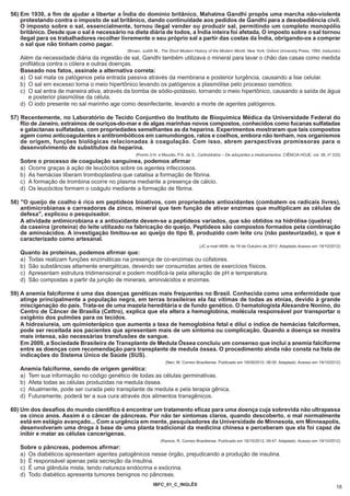 56) Em 1930, a fim de ajudar a libertar a Índia do domínio britânico, Mahatma Gandhi propôs uma marcha não-violenta
    protestando contra o imposto de sal britânico, dando continuidade aos pedidos de Gandhi para a desobediência civil.
    O imposto sobre o sal, essencialmente, tornou ilegal vender ou produzir sal, permitindo um completo monopólio
    britânico. Desde que o sal é necessário na dieta diária de todos, a Índia inteira foi afetada. O imposto sobre o sal tornou
    ilegal para os trabalhadores recolher livremente o seu próprio sal a partir das costas da Índia, obrigando-os a comprar
    o sal que não tinham como pagar.
                                             (Brown, Judith M., The Short Modern History of the Modern World. New York; Oxford University Press, 1994, traduzido)
   Além da necessidade diária da ingestão de sal, Gandhi também utilizava o mineral para lavar o chão das casas como medida
   profilática contra o cólera e outras doenças.
   Baseado nos fatos, assinale a alternativa correta:
   a) O sal mata os patógenos pela entrada passiva através da membrana e posterior turgência, causando a lise celular.
   b) O sal em excesso torna o meio hipertônico levando os patógenos a plasmólise pelo processo osmótico.
   c) O sal entra de maneira ativa, através da bomba de sódio-potássio, tornando o meio hipertônico, causando a saída de água
      e posterior plasmólise da célula.
   d) O iodo presente no sal marinho age como desinfectante, levando a morte de agentes patógenos.

57) Recentemente, no Laboratório de Tecido Conjuntivo do Instituto de Bioquímica Médica da Universidade Federal do
    Rio de Janeiro, extraímos de ouriços-do-mar e de algas marinhas novos compostos, conhecidos como fucanas sulfatadas
    e galactanas sulfatadas, com propriedades semelhantes as da heparina. Experimentos mostraram que tais compostos
    agem como anticoagulantes e antitrombóticos em camundongos, ratos e coelhos, embora não tenham, nos organismos
    de origem, funções biológicas relacionadas à coagulação. Com isso, abrem perspectivas promissoras para o
    desenvolvimento de substitutos da heparina.
                                                 (Pomin,V.H. e Mourão, P.A. de S., Carboidratos – De adoçantes a medicamentos. CIÊNCIA HOJE, vol. 39, nº 233)
   Sobre o processo de coagulação sanguínea, podemos afirmar
   a) Ocorre graças à ação de leucócitos sobre os agentes infecciosos.
   b) As hemácias liberam tromboplastina que catalisa a formação de fibrina.
   c) A formação de trombina ocorre no plasma mediante a presença de cálcio.
   d) Os leucócitos formam o coágulo mediante a formação de fibrina.

58) "O queijo de coalho é rico em peptídeos bioativos, com propriedades antioxidantes (combatem os radicais livres),
    antimicrobianas e carreadoras de zinco, mineral que tem função de ativar enzimas que multiplicam as células de
    defesa", explicou o pesquisador.
    A atividade antimicrobiana e a antioxidante devem-se a peptídeos variados, que são obtidos na hidrólise (quebra)
    da caseína (proteína) do leite utilizado na fabricação do queijo. Peptídeos são compostos formados pela combinação
    de aminoácidos. A investigação limitou-se ao queijo do tipo B, produzido com leite cru (não pasteurizado), e que é
    caracterizado como artesanal.
                                                                                    (JC e-mail 4606, de 18 de Outubro de 2012. Adaptado.Acesso em 19/10/2012)
   Quanto às proteínas, podemos afirmar que:
   a) Todas realizam funções enzimáticas na presença de co-enzimas ou cofatores.
   b) São substâncias altamente energéticas, devendo ser consumidas antes de exercícios físicos.
   c) Apresentam estrutura tridimensional e podem modificá-la pela alteração de pH e temperatura.
   d) São compostas a partir da junção de minerais, aminoácidos e enzimas.

59) A anemia falciforme é uma das doenças genéticas mais frequentes no Brasil. Conhecida como uma enfermidade que
    atinge principalmente a população negra, em terras brasileiras ela faz vítimas de todas as etnias, devido à grande
    miscigenação do país. Trata-se de uma mazela hereditária e de fundo genético. O hematologista Alexandre Nonino, do
    Centro de Câncer de Brasília (Cettro), explica que ela altera a hemoglobina, molécula responsável por transportar o
    oxigênio dos pulmões para os tecidos.
    A hidroxiureia, um quimioterápico que aumenta a taxa de hemoglobina fetal e dilui o índice de hemácias falciformes,
    pode ser receitada aos pacientes que apresentam mais de um sintoma ou complicação. Quando a doença se mostra
    mais intensa, são necessárias transfusões de sangue.
    Em 2009, a Sociedade Brasileira de Transplante de Medula Óssea concluiu um consenso que inclui a anemia falciforme
    entre as doenças com recomendação para transplante de medula óssea. O procedimento ainda não consta na lista de
    indicações do Sistema Único de Saúde (SUS).
                                                                 (Neri, M. Correio Braziliense. Publicado em 18/09/2010, 08:00. Adaptado. Acesso em 19/10/2012)
   Anemia falciforme, sendo de origem genética:
   a) Tem sua informação no código genético de todas as células germinativas.
   b) Afeta todas as células produzidas na medula óssea.
   c) Atualmente, pode ser curada pelo transplante de medula e pela terapia gênica.
   d) Futuramente, poderá ter a sua cura através dos alimentos transgênicos.

60) Um dos desafios do mundo científico é encontrar um tratamento eficaz para uma doença cuja sobrevida não ultrapassa
    os cinco anos. Assim é o câncer de pâncreas. Por não ter sintomas claros, quando descoberto, o mal normalmente
    está em estágio avançado... Com a urgência em mente, pesquisadores da Universidade de Minnesota, em Minneapolis,
    desenvolveram uma droga à base de uma planta tradicional da medicina chinesa e perceberam que ela foi capaz de
    inibir e matar as células cancerígenas.
                                                               (Ramos, R. Correio Braziliense. Publicado em 18/10/2012, 09:47. Adaptado. Acesso em 19/10/2012)
   Sobre o pâncreas, podemos afirmar:
   a) Os diabéticos apresentam agentes patogênicos nesse órgão, prejudicando a produção de insulina.
   b) É responsável apenas pela secreção da insulina.
   c) É uma glândula mista, tendo natureza endócrina e exócrina.
   d) Todo diabético apresenta tumores benignos no pâncreas.
                                                           IBFC_01_C_INGLÊS
                                                                                                                                                              18
 