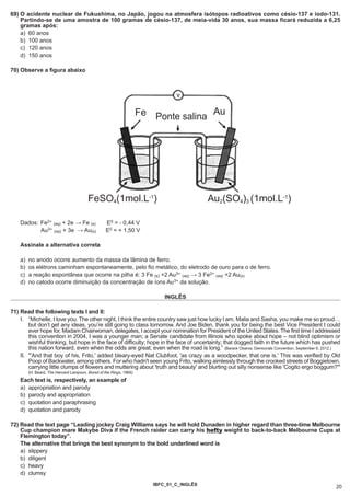 69) O acidente nuclear de Fukushima, no Japão, jogou na atmosfera isótopos radioativos como césio-137 e iodo-131.
    Partindo-se de uma amostra de 100 gramas de césio-137, de meia-vida 30 anos, sua massa ficará reduzida a 6,25
    gramas após:
    a) 60 anos
    b) 100 anos
    c) 120 anos
    d) 150 anos

70) Observe a figura abaixo



                                                                                v

                                                                     Fe Ponte salina Au




                                         FeSO4(1mol.L-1)                                   Au2(SO4)3 (1mol.L-1)

    Dados: Fe2+ (aq) + 2e → Fe (s)                 E0 = - 0,44 V
           Au3+ (aq) + 3e → Au(s)                  E0 = + 1,50 V

    Assinale a alternativa correta

    a)   no anodo ocorre aumento da massa da lâmina de ferro.
    b)   os elétrons caminham espontaneamente, pelo fio metálico, do eletrodo de ouro para o de ferro.
    c)   a reação espontânea que ocorre na pilha é: 3 Fe (s) +2 Au3+ (aq) → 3 Fe2+ (aq) +2 Au(s)
    d)   no catodo ocorre diminuição da concentração de íons Au3+ da solução.

                                                                            INGLÊS

71) Read the following texts I and II:
    I. “Michelle, I love you. The other night, I think the entire country saw just how lucky I am. Malia and Sasha, you make me so proud…
        but don’t get any ideas, you’re still going to class tomorrow. And Joe Biden, thank you for being the best Vice President I could
        ever hope for. Madam Chairwoman, delegates, I accept your nomination for President of the United States. The first time I addressed
        this convention in 2004, I was a younger man; a Senate candidate from Illinois who spoke about hope – not blind optimism or
        wishful thinking, but hope in the face of difficulty; hope in the face of uncertainty; that dogged faith in the future which has pushed
        this nation forward, even when the odds are great; even when the road is long.” (Barack Obama, Democrats Convention, September 6, 2012.)
    II. "'And that boy of his, Frito,' added bleary-eyed Nat Clubfoot, 'as crazy as a woodpecker, that one is.' This was verified by Old
        Poop of Backwater, among others. For who hadn't seen young Frito, walking aimlessly through the crooked streets of Boggietown,
        carrying little clumps of flowers and muttering about 'truth and beauty' and blurting out silly nonsense like 'Cogito ergo boggum?'"
         (H. Beard, The Harvard Lampoon, Bored of the Rings, 1969)
    Each text is, respectively, an example of
    a) appropriation and parody
    b) parody and appropriation
    c) quotation and paraphrasing
    d) quotation and parody

72) Read the text page “Leading jockey Craig Williams says he will hold Dunaden in higher regard than three-time Melbourne
    Cup champion mare Makybe Diva if the French raider can carry his hefty weight to back-to-back Melbourne Cups at
    Flemington today”.
    The alternative that brings the best synonym to the bold underlined word is
    a) slippery
    b) diligent
    c) heavy
    d) clumsy
                                                                        IBFC_01_C_INGLÊS
                                                                                                                                              20
 