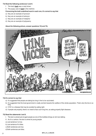 73) Read the following sentences I and II.
     I. The tree's bark was a rusty brown.
     II. The puppy uses to bark to the mailmen.
     Concerning the bold underlined word in each one, it’s correct to say that
     a) they are an example of synonym
     b) they are an example of antonym
     c) they are an example of metaphor
     d) they are an example of polyssemy


     About the following picture, answer questions 74) and 75).




74) It’s correct to say that
     a) it’s suggested that people are taking too long in line to be vaccinated.
     b) it’s suggested that the local government is really worried towards the welfare of the whole population. That’s why the line is so
        long.
     c) H1N1 is a disease that may be avoided by eating right.
     d) if people eat properly, there’s no need to face such long line, as eating properly fight diseases.


75) Read the statements I and II.
     I. The text is aimed just at aged people as one of the bubbles brings an old man talking.
     II. As it’s a cartoon, the text is aimed at young people.
     a) Just sentence I is true.
     b) Just sentence II is false.
     c) Both sentences are true.
     d) Both sentences are false.

                                                             IBFC_01_C_INGLÊS
21
 