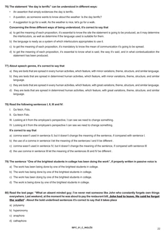 76) The statement “the day is terrific” can be understood in different ways:
    •   An assertion that simply evidences the day is terrific.
    •   A question, as someone wants to know about the weather: Is the day terrific?
    •   A suggestion to go for a walk: As the weather is nice, let’s go for a walk.
    Concerning the three different ways of being understood, it’s correct to say that
    a) to get the meaning of each proposition, it’s essential to know the site the statement is going to be produced, as it may determine
       the interlocutors, as well as determine if the language used is suitable for them.
    b) the language is ready as a system of which interlocutors appropriates to use it.
    c) to get the meaning of each proposition, it’s mandatory to know the mean of communication it’s going to be spread.
    d) to get the meaning of each proposition, it’s essential to know what is said, the way it’s said, and in what contextualization the
       statement has been produced.


77) About speech genres, it’s correct to say that
    a) they are texts that are spread in every human activities, which feature, with minor variations, theme, structure, and similar language.
    b) they are texts that are spread in determined human activities, which feature, with minor variations, theme, structure, and similar
       language.
    c) they are texts that are spread in every human activities, which feature, with great variations, theme, structure, and similar language.
    d) they are texts that are spread in determined human activities, which feature, with great variations, theme, structure, and similar
       language.


78) Read the following sentences I, II, III and IV:
    I. Go fetch, Fido.
    II. Go fetch Fido.
    III. Looking at it from the employee’s perspective, I can see we need to change something.
    IV. Looking at it from the employee’s perspective I can see we need to change something.
    It’s correct to say that
    a) comma wasn’t used in sentence II, but it doesn’t change the meaning of the sentence, if compared with sentence I.
    b) the use of a comma in sentence I let the meaning of the sentences I and II be different .
    c) comma wasn’t used in sentence IV, but it doesn’t change the meaning of the sentence, if compared with sentence III
    d) the use comma in sentence III let the meaning of the sentences III and IV be different .


79) The sentence “One of the brightest students in college has been doing the work”, if properly written in passive voice is
    a) The work has been being done by one of the brightest students in college.
    b) The work has being done by one of the brightest students in college.
    c) The work has been doing by one of the brightest students in college.
    d) The work is being done by one of the brightest students in college.


80) Read the text page: “What an absent minded guy; I’ve never met someone like John who constantly forgets own things
    everywhere. Last weekend, at the moment he was about to pay the restaurant bill, John had to leave. He said he forgot
    the wallet”. About the bold underlined sentences it’s correct to say that it takes place
    a) polysemy
    b) hyperonomy
    c) anaphora
    d) cathaphora

                                                             IBFC_01_C_INGLÊS
                                                                                                                                            22
 