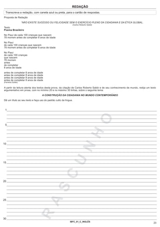 REDAÇÃO
 Transcreva a redação, com caneta azul ou preta, para o cartão de respostas.
Proposta de Redação

                    “NÃO EXISTE SUCESSO OU FELICIDADE SEM O EXERCÍCIO PLENO DA CIDADANIA E DA ÉTICA GLOBAL.
                                                                (Carlos Roberto Sabbi)
Texto
Poema Brasileiro

No Piauí de cada 100 crianças que nascem
78 morrem antes de completar 8 anos de idade

No Piauí
de cada 100 crianças que nascem
78 morrem antes de completar 8 anos de idade

No Piauí
de cada 100 crianças
que nascem
78 morrem
antes
de completar
8 anos de idade

antes   de   completar   8   anos   de   idade
antes   de   completar   8   anos   de   idade
antes   de   completar   8   anos   de   idade
antes   de   completar   8   anos   de   idade
(Ferreira Gullar)


A partir da leitura atenta dos textos desta prova, da citação de Carlos Roberto Sabbi e de seu conhecimento de mundo, redija um texto
argumentativo em prosa, com no mínimo 20 e no máximo 30 linhas, sobre o seguinte tema:

                                             A CONSTRUÇÃO DA CIDADANIA NO MUNDO CONTEMPORÂNEO

Dê um título ao seu texto e faça uso do padrão culto da língua.



 1
                                                                                         O
 5
                                                                               H


10
                                                                      N
                                                              U




15
                                                         C




20
                                                    S
                                                 A




25
                                         R




30
                                                              IBFC_01_C_INGLÊS
                                                                                                                                   23
 