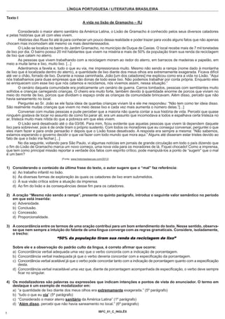LÍNGUA PORTUGUESA / LITERATURA BRASILEIRA

Texto I
                                                  A vida no lixão de Gramacho – RJ

         Considerado o maior aterro sanitário da América Latina, o Lixão de Gramacho é conhecido pelos seus diversos catadores
e pelas histórias que ali com eles vivem.
         Histórias das Ruas foi até lá para conhecer um pouco dessa realidade e poder trazer para vocês alguns fatos que não apenas
chocam mas incomodam até mesmo os mais desinteressados.
         O Lixão se localiza no bairro do Jardim Gramacho, no município de Duque de Caxias. O local recebe mais de 7 mil toneladas
de lixo por dia. O bairro possui 20 mil habitantes que vivem na miséria e mais de 50% da população tiram sua renda da reciclagem
de lixo que catam no aterro.
         As pessoas que vivem trabalhando com a reciclagem moram ao redor do aterro, em barracos de madeiras e papelão, em
meio a muita lama e lixo, muito lixo. [...]
         Adentramos a favela e, tudo o que eu via, me impressionava muito. Mesmo não sendo a rampa (nome dado à montanha
de lixo que é localizada dentro do aterro), a quantidade de lixo diante dos meus olhos era extremamente exagerada. Ficava difícil
até ver o chão, forrado de lixo. Durante a nossa caminhada, João [um dos catadores] me explicou como era a vida no Lixão. “Aqui
nós trabalhamos para duas empresas que são donas de todo esse lixo. Não podemos trabalhar por conta própria. Enquanto eles
se enriquecem com esse lixo que nós catamos e reciclamos, nós vivemos assim, nessa situação.”
         O cenário daquela comunidade era praticamente um cenário de guerra. Carros tombados, pessoas com semblantes muito
sofridos e crianças carregando crianças. O cheiro era muito forte, também devido à quantidade enorme de porcos que viviam no
meio do monte de lixo, porcos que dividiam o espaço onde as crianças da comunidade brincavam. Além disso, percebi que não
havia saneamento no local.
         Perguntei ao Sr. João se ele fazia ideia de quantas crianças viviam lá e ele me respondeu: “Não tem como ter ideia disso.
São realmente muitas crianças que vivem no meio desse lixo e cada vez mais aumenta o número delas.”[...]
         Conversei com muitas pessoas e pude perceber que a maioria não queria contar a sua história de vida. Percebi que quase
ninguém gostava de tocar no assunto de como foi parar ali; era um assunto que incomodava a todos e espalhava certa tristeza no
ar, tristeza muito mais nítida do que a pobreza em que eles vivem.
         O Lixão será desativado até o dia 03/06. Para mim, ficou evidente que aquelas pessoas que vivem lá dependem daquele
lixo para sobreviver, pois é de onde tiram o próprio sustento. Com todos os moradores que eu consegui conversar, perguntei o que
eles iriam fazer e para onde pensarão ir depois que o Lixão fosse desativado. A resposta era sempre a mesma: “Não sabemos,
estamos esperando o governo decidir o que vai fazer com todo mundo que mora aqui.” Alguns até disseram estar tristes devido ao
fato de que o lixão iria fechar.[...]
         No dia seguinte, voltando para São Paulo, vi algumas notícias em jornais de grande circulação em todo o país dizendo que
o fim do Lixão de Gramacho marca um novo começo, uma nova vida para os moradores de lá. Fiquei chocado! Como a imprensa,
que tem como principal missão reportar a verdade dos fatos com espírito crítico, pode manipulá-los a ponto de “sugerir” que o mal
é um bem?
                                  (Fonte: www.historiasdasruas.com/2012)


1) Considerando o conteúdo da última frase do texto, o autor sugere que o “mal” faz referência:
   a) Ao trabalho infantil no lixão.
   b) Às diversas formas de exploração às quais os catadores de lixo eram submetidos.
   c) À sua visão crítica sobre a atuação da imprensa.
   d) Ao fim do lixão e às consequências desse fim para os catadores.

2) A oração “Mesmo não sendo a rampa”, presente no quinto parágrafo, introduz o seguinte valor semântico no período
   em que está inserida:
   a) Adversidade.
   b) Conclusão.
   c) Concessão.
   d) Proporcionalidade.

3) A concordância entre os termos de uma oração contribui para um bom entendimento do texto. Nesse sentido, observa-
   se que nem sempre a intuição do falante de uma língua converge com as regras gramaticais. Considere, isoladamente,
   o trecho:
                               “50% da população tiram sua renda da reciclagem de lixo”
    Sobre ele e a observação do padrão culto da língua, é correto afirmar que ocorre:
    a) Concordância verbal adequada uma vez que o verbo concorda com a indicação de porcentagem.
    b) Concordância verbal inadequada já que o verbo deveria concordar com a especificação da porcentagem.
    c) Concordância verbal aceitável já que o verbo pode concordar tanto com a indicação de porcentagem quanto com a especificação
       desta.
    d) Concordância verbal inaceitável uma vez que, diante de porcentagem acompanhada de especificação, o verbo deve sempre
       ficar no singular.

4) Os modalizadores são palavras ou expressões que indicam intenções e pontos de vista do enunciador. O termo em
   destaque é um exemplo de modalizador em:
   a) “a quantidade de lixo diante dos meus olhos era extremamente exagerada.” (5º parágrafo)
   b) “tudo o que eu via” (5º parágrafo)
   c) “Considerado o maior aterro sanitário da América Latina” (1º parágrafo)
   d) “Além disso, percebi que não havia saneamento no local.” (6º parágrafo)

                                                               IBFC_01_C_INGLÊS
1
 