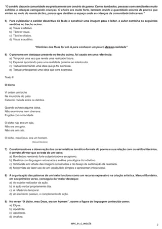 “O cenário daquela comunidade era praticamente um cenário de guerra. Carros tombados, pessoas com semblantes muito
sofridos e crianças carregando crianças. O cheiro era muito forte, também devido à quantidade enorme de porcos que
viviam no meio do monte de lixo, porcos que dividiam o espaço onde as crianças da comunidade brincavam.”

5) Para evidenciar o caráter descritivo do texto e construir uma imagem para o leitor, o autor combina os seguintes
   sentidos no trecho acima:
   a) Visual e olfativo.
   b) Táctil e visual.
   c) Táctil e olfativo.
   d) Visual e auditivo.

                          “Histórias das Ruas foi até lá para conhecer um pouco dessa realidade”

6) O pronome em destaque presente no trecho acima, foi usado em uma referência:
   a) Temporal uma vez que revela uma realidade futura.
   b) Espacial apontando para uma realidade próxima ao interlocutor.
   c) Textual retomando uma ideia que já foi expressa.
   d) Textual antecipando uma ideia que será expressa.

Texto II

O bicho

Vi ontem um bicho
Na imundície do pátio
Catando comida entre os detritos.

Quando achava alguma coisa,
Não examinava nem cheirava:
Engolia com voracidade.

O bicho não era um cão,
Não era um gato,
Não era um rato.

O bicho, meu Deus, era um homem.
                      (Manuel Bandeira)



7) Considerando-se a observação das características temático-formais do poema e sua relação com os estilos literários,
   é correto afirmar que se trata de um texto:
   a) Romântico revelando forte subjetividade e escapismo.
   b) Realista com linguagem rebuscada e análise psicológica do indivíduo.
   c) Simbolista em virtude das imagens construídas e do desejo de sublimação da realidade.
   d) Modernista ao fazer uso de um vocabulário simples e apresentar crítica social.

8) A organização das palavras de um texto funciona como um recurso expressivo na criação artística. Manuel Bandeira,
   em seu primeiro verso, conseguiu dar maior destaque:
   a) Ao sujeito realizador da ação.
   b) À ação verbal propriamente dita.
   c) À referência temporal.
   d) Ao elemento passivo, o complemento da ação.

9) No verso “O bicho, meu Deus, era um homem”, ocorre a figura de linguagem conhecida como:
   a) Elipse.
   b) Apóstrofe.
   c) Assíndeto.
   d) Anáfora.

                                                     IBFC_01_C_INGLÊS
                                                                                                                     2
 