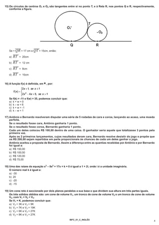 15) Os círculos de centros O1 e O2 são tangentes entre si no ponto T, e à Reta R, nos pontos Q e R, respectivamente,
    conforme a figura.




         --------           --------
   Se =QR         = 17 cm eQT       = 15cm, então:
      --------
   a) RT       = 20cm
      --------
   b) RT       = 12 cm
      --------
   c) RT       = 8cm
      --------
   d) RT       = 10cm


16) A função f(x) é definida, em R , por:




   Se f(k) = -11 e f(w) = 35, podemos concluir que:
   a) k + w = 0
   b) k – w = 6
   c) k + w = -1
   d) k – w = 1

17) Antônio e Bernardo resolveram disputar uma série de 5 rodadas de cara e coroa, lançando ao acaso, uma moeda
    perfeita.
    Se o resultado fosse cara, Antônio ganharia 1 ponto.
    Se o resultado fosse coroa, Bernardo ganharia 1 ponto.
    Cada um deles colocou R$ 100,00 dentro de uma caixa. O ganhador seria aquele que totalizasse 3 pontos pela
    primeira vez.
    Após os 2 primeiros lançamentos, cujos resultados deram cara, Bernardo resolve desistir do jogo e propõe que
    os R$ 200,00 sejam repartidos em parte proporcionais às chances de cada um deles ganhar o jogo.
    Antônio aceitou a proposta de Bernardo. Assim a diferença entre as quantias recebidas por Antônio e por Bernardo
    foi igual a:
    a) R$ 150,00
    b) R$ 100,00
    c) R$ 120,00
    d) R$ 75,00

18) Uma das raízes da equação x3 – 8x2 + 17x + k = 0 é igual a 1 + 2i, onde i é a unidade imaginária.
    O número real k é igual a:
    a) -30
    b) 20
    c) -20
    d) -15

19) Um cone reto é seccionado por dois planos paralelos a sua base e que dividem sua altura em três partes iguais.
    Os três sólidos obtidos são: um cone de volume V1, um tronco de cone de volume V2 e um tronco de cone de volume
    V3, com V1 < V2 < V3.
    Se V1 = K, podemos concluir que:
    a) V2 = 3K e V3 = 9K
    b) V2 = 7K e V3 = 19K
    c) V2 = 6K e V3 = 27K
    d) V2 = 8K e V3 = 27K
                                                      IBFC_01_C_INGLÊS
                                                                                                                   4
 