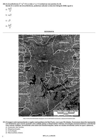 20) A circunferência x2 + y2 = 8 e a reta x + y = 3 cortam-se nos pontos A e B.
    Sendo O o centro da circunferência, podemos calcular a área do triângulo OAB, igual a:

    a)


    b)


    c)


    d)


                                                           GEOGRAFIA




                          http://m3sustentabilidade.blogspot.com.br/2010/04/invertendo-o-desenvolvimento.html


21) A imagem está representando a região metropolitana de São Paulo, com suas 39 cidades. O processo descrito representa
    um fenômeno que ocorre quando uma cidade passa a desenvolver intensa vinculação socioeconômica e territorial
    com outras cidades, envolvendo uma série de transformações, tanto no núcleo envolvido como no que o absorve.
    a) Expansão das favelas.
    b) Megalopolização.
    c) Conurbação.
    d) Macrocefalia urbana.
                                                         IBFC_01_C_INGLÊS
5
 