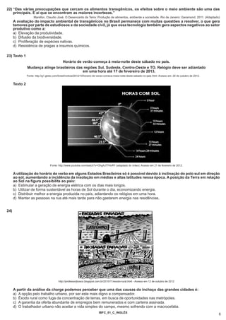 22) “Das várias preocupações que cercam os alimentos transgênicos, os efeitos sobre o meio ambiente são uma das
    principais. É aí que se encontram as maiores incertezas.”
                     Marafon, Claudio José. O Desencanto da Terra: Produção de alimentos, ambiente e sociedade. Rio de Janeiro: Garamond, 2011. (Adaptado)
      A avaliação do impacto ambiental de transgênicos no Brasil permanece com muitas questões a resolver, o que gera
      temores por parte de estudiosos e da sociedade civil, já que essa tecnologia também gera aspectos negativos ao setor
      produtivo como a:
      a) Elevação da produtividade.
      b) Difusão da biodiversidade.
      c) Proliferação de espécies nativas.
      d) Resistência de pragas a insumos químicos.

23) Texto 1
                                              Horário de verão começa à meia-noite deste sábado no país.
                Mudança atinge brasileiros das regiões Sul, Sudeste, Centro-Oeste e TO. Relógio deve ser adiantado
                                              em uma hora até 17 de fevereiro de 2013.
                Fonte: http://g1.globo.com/brasil/noticia/2012/10/horario-de-verao-comeca-meia-noite-deste-sabado-no-pais.html. Acesso em: 20 de outubro de 2012.


      Texto 2




                                   Fonte: http://www.youtube.com/watch?v=OhgAJ77HoRY (adaptado do vídeo). Acesso em 21 de fevereiro de 2012.


      A utilização do horário de verão em alguns Estados Brasileiros só é possível devido à inclinação do polo sul em direção
      ao sol, aumentando a incidência da insolação em médias e altas latitudes nessa época. A posição da Terra em relação
      ao Sol na figura possibilita ao país:
      a) Estimular a geração de energia elétrica com os dias mais longos.
      b) Utilizar de forma sustentável as horas de Sol durante o dia, economizando energia.
      c) Distribuir melhor a energia produzida no país, adiantando os relógios em uma hora.
      d) Manter as pessoas na rua até mais tarde para não gastarem energia nas residências.


24)




                                          http://professorjbosco.blogspot.com.br/2010/11/exodo-rural.html - Acesso em 12 de outubro de 2012


      A partir da análise da charge podemos perceber que uma das causas do inchaço das grandes cidades é:
      a) A opção pelo trabalho urbano, por ser este mais digno e compensador.
      b) Êxodo rural como fuga da concentração de terras, em busca de oportunidades nas metrópoles.
      c) A garantia da oferta abundante de empregos bem remunerados e com carteira assinada.
      d) O trabalhador urbano não aceitar a vida simples do campo, mesmo sofrendo com a macrocefalia.
                                                                            IBFC_01_C_INGLÊS
                                                                                                                                                                    6
 