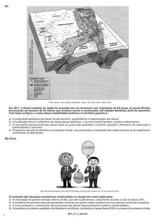 25)




                                           Fonte: Nunes, João Oswaldo Rodrigues. Japão. São Paulo: Ática, 2008. (p.66)


      Em 2011, o litoral nordeste do Japão foi sacudido por um terremoto com magnitude de 8,9 graus na escala Richter,
      provocando um tsunami de 23 metros que arrastou carros e construções nas cidades litorâneas perto do epicentro.
      Com base na figura, a causa dessa instabilidade tectônica no território japonês é:

      a) A antiguidade geológica das bases de seu território, possibilitando a fragmentação das placas.
      b) A localização entre a confluência de várias placas tectônicas, o que lhe confere também vulcões e dobramentos.
      c) O movimento transcorrente das placas sobre as quais está assentado o território, gerando o fenômeno da subducção e
         potencializado o processo.
      d) O tamanho reduzido do território e sua posição insular, que potencializa a velocidade das ondas sísmicas ao se espalharem,
         acentuando as destruições.

26) China




                                  http://domacedo.blogspot.com.br/2011/04/charge-da-china.html. Acesso em 17 de outubro de 2012.


      O contraste das situações econômicas evidenciadas na charge tem como explicação:
      a) A valorização do grande mercado interno chinês, que vem sustentando o crescimento durante a crise do século XXI.
      b) A existência de grandes reservas de petróleo chinesas que geram saldos positivos em sua balança comercial energética.
      c) A crise europeia e o crescimento das economias dos países desenvolvidos do extremo oriente asiático.
      d) A decadência do sistema capitalista e do liberalismo econômico, colocados em xeque desde 2008 e o sucesso do socialismo chinês.

                                                                  IBFC_01_C_INGLÊS
7
 