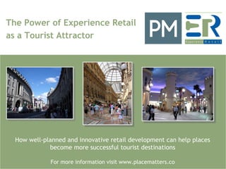 The Power of Experience Retail 
as a Tourist Attractor 
How well-planned and innovative retail development can help places 
become more successful tourist destinations 
For more information visit www.placematters.co 
 