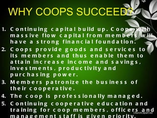 WHY COOPS SUCCEED?
1. C o n t i n u i n g c a p i t a l b u i l d u p . C o o p s w i t h
   m a s s iv e f lo w c a p it a l f r o m m e m b e r s w ill
   h a v e a s t r o n g f in a n c ia l f o u n d a t io n .
2. C o o p s p r o v i d e g o o d s a n d s e r v i c e s t o
   it s m e m b e r s a n d t h u s e n a b le t h e m t o
   a t t a in in c r e a s e in c o m e a n d s a v in g s ,
   in v e s t m e n t s , p r o d u c t iv it y a n d
   p u r c h a s in g p o w e r .
3. M e m b e r s p a t r o n i z e t h e b u s i n e s s o f
   t h e ir c o o p e r a t iv e .
4. T h e c o o p i s p r o f e s s i o n a l l y m a n a g e d .
5. C o n t i n u i n g c o o p e r a t i v e e d u c a t i o n a n d
   t r a in in g f o r c o o p m e m b e r s , o f f ic e r s a n d
   m a n a g e m e n t s t a f f is g iv e n p r io r it y .
 