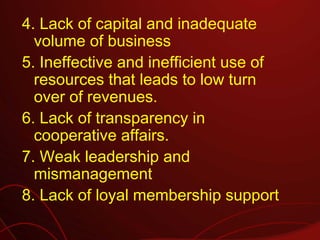 4. Lack of capital and inadequate
  volume of business
5. Ineffective and inefficient use of
  resources that leads to low turn
  over of revenues.
6. Lack of transparency in
  cooperative affairs.
7. Weak leadership and
  mismanagement
8. Lack of loyal membership support
 